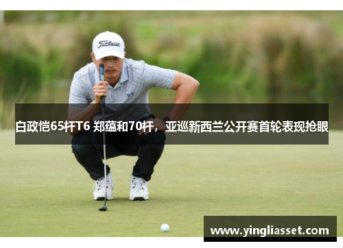 白政恺65杆T6 郑蕴和70杆，亚巡新西兰公开赛首轮表现抢眼